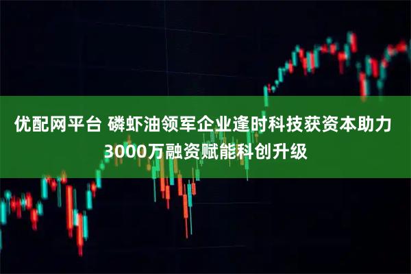 优配网平台 磷虾油领军企业逢时科技获资本助力 3000万融资赋能科创升级