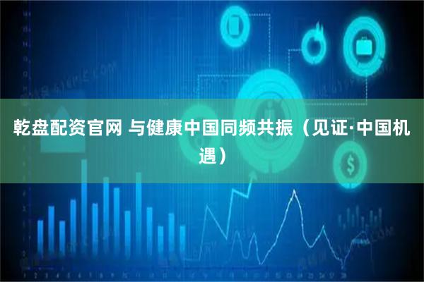 乾盘配资官网 与健康中国同频共振（见证·中国机遇）