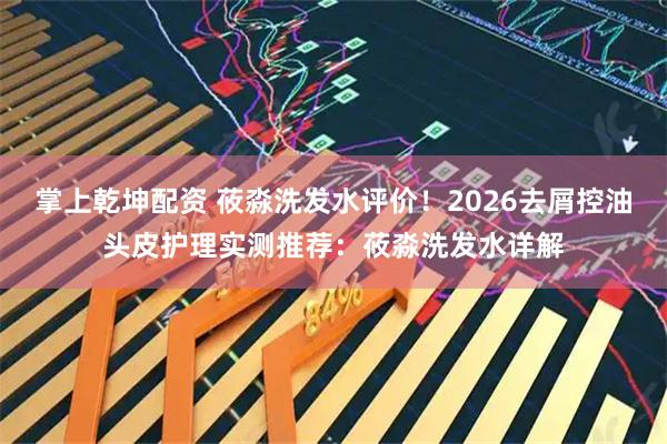 掌上乾坤配资 莜淼洗发水评价！2026去屑控油头皮护理实测推荐：莜淼洗发水详解