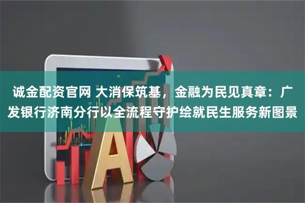 诚金配资官网 大消保筑基，金融为民见真章：广发银行济南分行以全流程守护绘就民生服务新图景