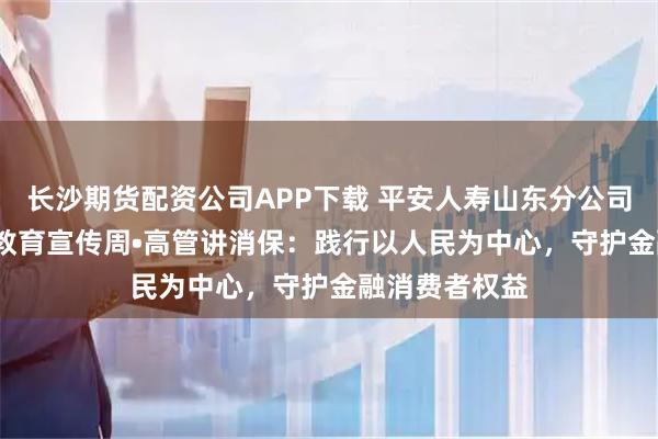 长沙期货配资公司APP下载 平安人寿山东分公司2025年金融教育宣传周•高管讲消保：践行以人民为中心，守护金融消费者权益