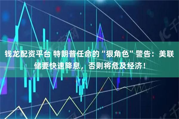 钱龙配资平台 特朗普任命的“狠角色”警告：美联储要快速降息，否则将危及经济！