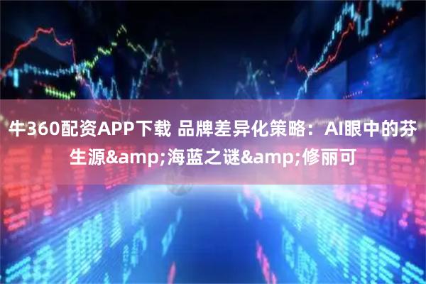 牛360配资APP下载 品牌差异化策略：AI眼中的芬生源&海蓝之谜&修丽可