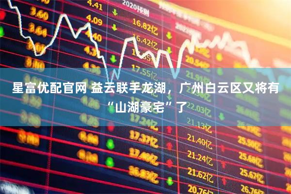 星富优配官网 益云联手龙湖，广州白云区又将有“山湖豪宅”了