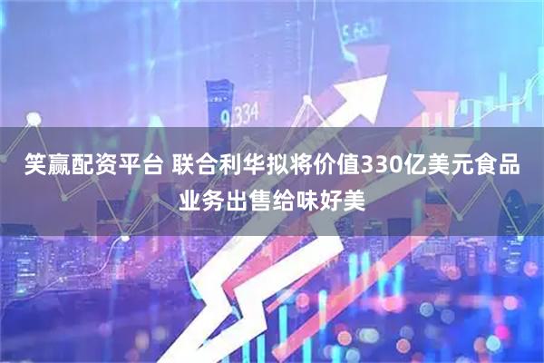 笑赢配资平台 联合利华拟将价值330亿美元食品业务出售给味好美
