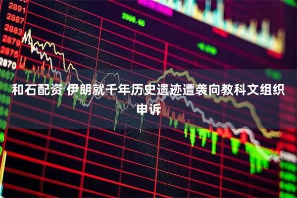 和石配资 伊朗就千年历史遗迹遭袭向教科文组织申诉