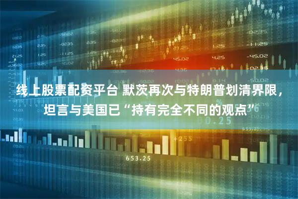 线上股票配资平台 默茨再次与特朗普划清界限，坦言与美国已“持有完全不同的观点”
