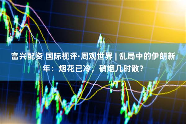 富兴配资 国际视评·周观世界 | 乱局中的伊朗新年：烟花已冷，硝烟几时散？
