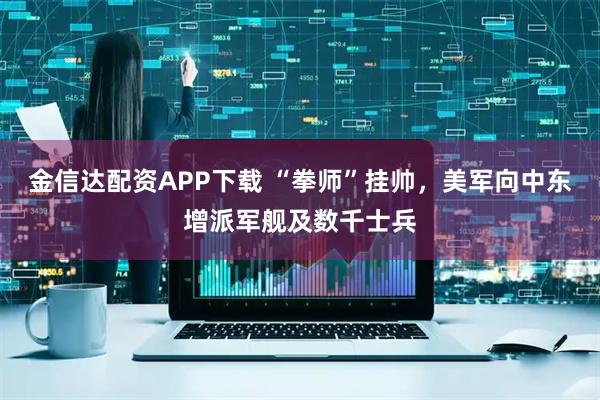 金信达配资APP下载 “拳师”挂帅，美军向中东增派军舰及数千士兵