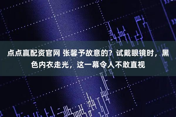 点点赢配资官网 张馨予故意的？试戴眼镜时，黑色内衣走光，这一幕令人不敢直视