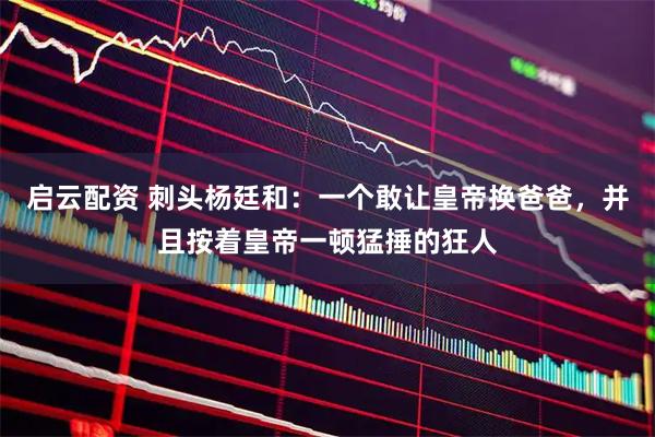 启云配资 刺头杨廷和：一个敢让皇帝换爸爸，并且按着皇帝一顿猛捶的狂人