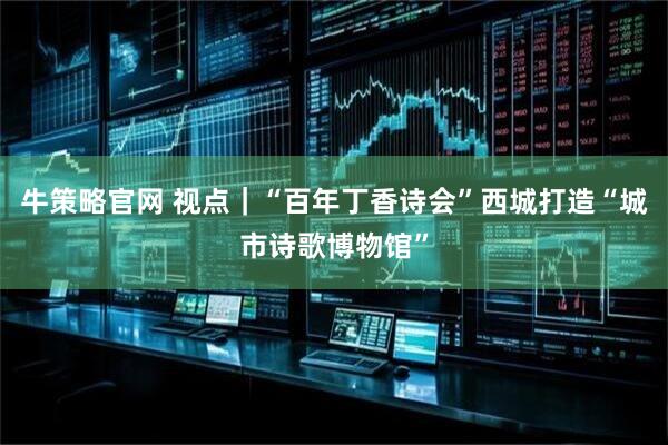 牛策略官网 视点｜“百年丁香诗会”西城打造“城市诗歌博物馆”