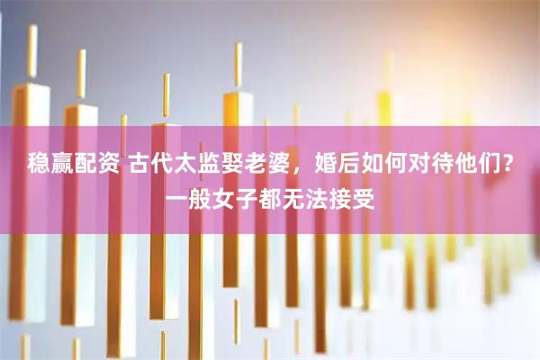 稳赢配资 古代太监娶老婆，婚后如何对待他们？一般女子都无法接受