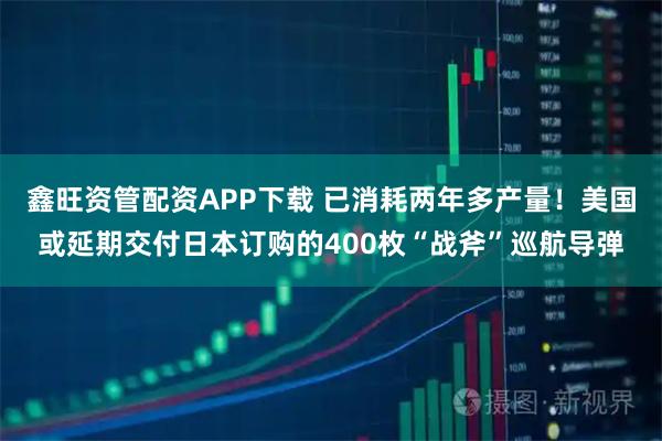 鑫旺资管配资APP下载 已消耗两年多产量！美国或延期交付日本订购的400枚“战斧”巡航导弹