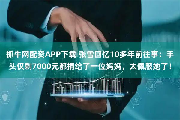 抓牛网配资APP下载 张雪回忆10多年前往事：手头仅剩7000元都捐给了一位妈妈，太佩服她了！