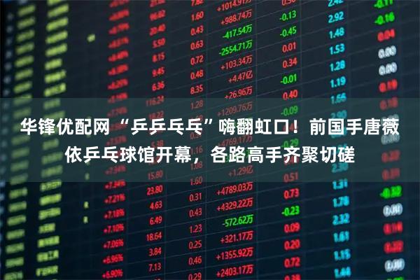 华锋优配网 “乒乒乓乓”嗨翻虹口！前国手唐薇依乒乓球馆开幕，各路高手齐聚切磋