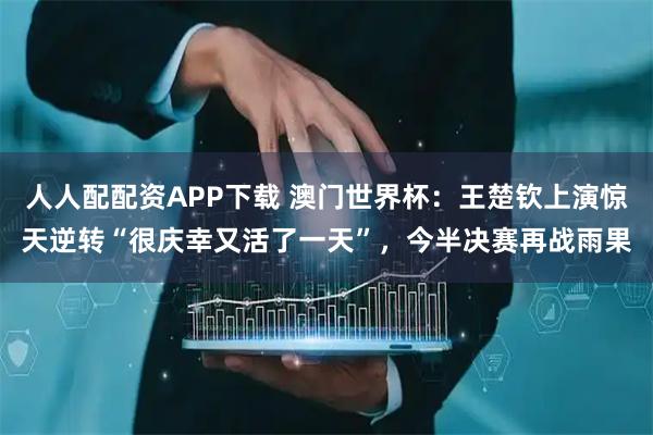 人人配配资APP下载 澳门世界杯：王楚钦上演惊天逆转“很庆幸又活了一天”，今半决赛再战雨果