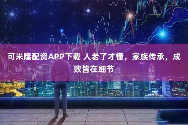 可米隆配资APP下载 人老了才懂，家族传承，成败皆在细节