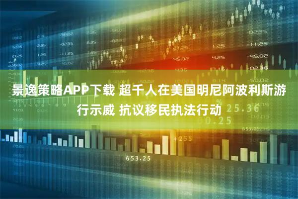 景逸策略APP下载 超千人在美国明尼阿波利斯游行示威 抗议移民执法行动