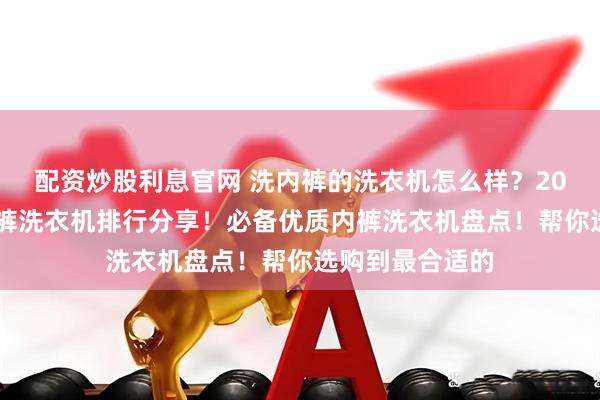 配资炒股利息官网 洗内裤的洗衣机怎么样？2026十大顶级内裤洗衣机排行分享！必备优质内裤洗衣机盘点！帮你选购到最合适的