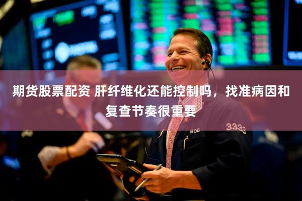期货股票配资 肝纤维化还能控制吗，找准病因和复查节奏很重要