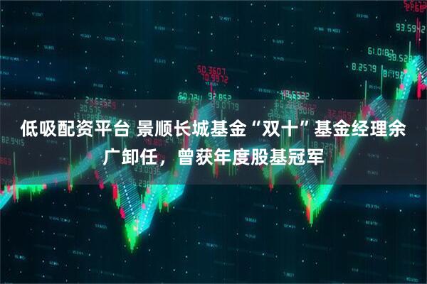 低吸配资平台 景顺长城基金“双十”基金经理余广卸任，曾获年度股基冠军