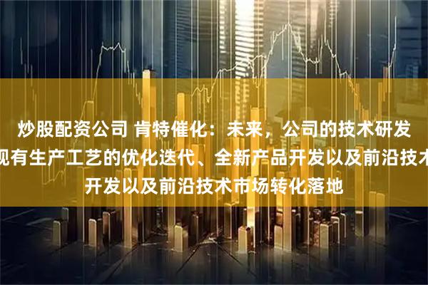 炒股配资公司 肯特催化：未来，公司的技术研发将重点聚焦于现有生产工艺的优化迭代、全新产品开发以及前沿技术市场转化落地