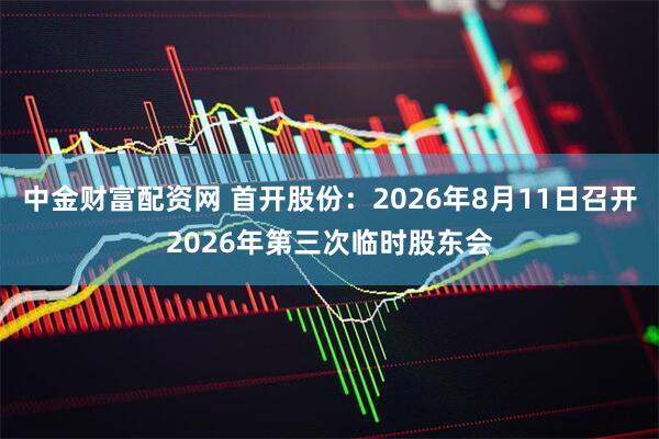 中金财富配资网 首开股份：2026年8月11日召开2026年第三次临时股东会